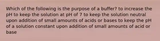 Which of the following is the purpose of a buffer? to increase the pH to keep the solution at pH of 7 to keep the solution neutral upon addition of small amounts of acids or bases to keep the pH of a solution constant upon addition of small amounts of acid or base