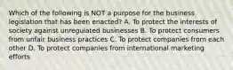 Which of the following is NOT a purpose for the business legislation that has been​ enacted? A. To protect the interests of society against unregulated businesses B. To protect consumers from unfair business practices C. To protect companies from each other D. To protect companies from international marketing efforts