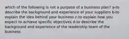 which of the following is not a purpose of a business plan? a-to describe the background and experience of your suppliers b-to explain the idea behind your business c-to explain how you expect to achieve specific objectives d-to describe the background and experience of the leadership team of the business