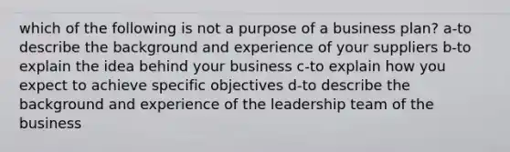 which of the following is not a purpose of a business plan? a-to describe the background and experience of your suppliers b-to explain the idea behind your business c-to explain how you expect to achieve specific objectives d-to describe the background and experience of the leadership team of the business