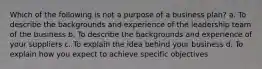 Which of the following is not a purpose of a business plan? a. To describe the backgrounds and experience of the leadership team of the business b. To describe the backgrounds and experience of your suppliers c. To explain the idea behind your business d. To explain how you expect to achieve specific objectives