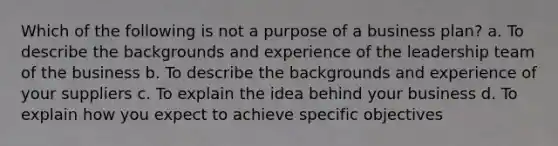 Which of the following is not a purpose of a business plan? a. To describe the backgrounds and experience of the leadership team of the business b. To describe the backgrounds and experience of your suppliers c. To explain the idea behind your business d. To explain how you expect to achieve specific objectives