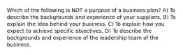 Which of the following is NOT a purpose of a business plan? A) To describe the backgrounds and experience of your suppliers, B) To explain the idea behind your business, C) To explain how you expect to achieve specific objectives, D) To describe the backgrounds and experience of the leadership team of the business.