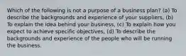 Which of the following is not a purpose of a business plan? (a) To describe the backgrounds and experience of your suppliers, (b) To explain the idea behind your business, (c) To explain how you expect to achieve specific objectives, (d) To describe the backgrounds and experience of the people who will be running the business.