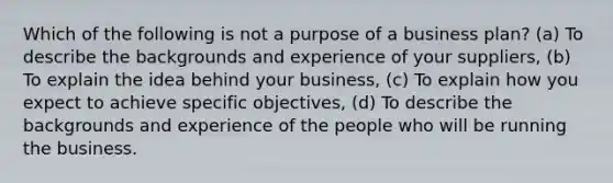 Which of the following is not a purpose of a business plan? (a) To describe the backgrounds and experience of your suppliers, (b) To explain the idea behind your business, (c) To explain how you expect to achieve specific objectives, (d) To describe the backgrounds and experience of the people who will be running the business.