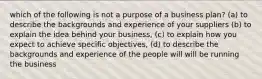 which of the following is not a purpose of a business plan? (a) to describe the backgrounds and experience of your suppliers (b) to explain the idea behind your business, (c) to explain how you expect to achieve specific objectives, (d) to describe the backgrounds and experience of the people will will be running the business