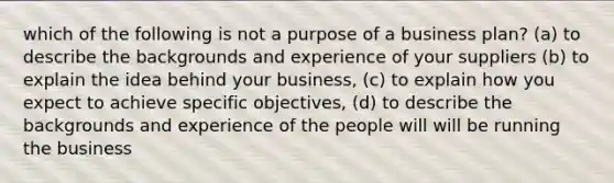 which of the following is not a purpose of a business plan? (a) to describe the backgrounds and experience of your suppliers (b) to explain the idea behind your business, (c) to explain how you expect to achieve specific objectives, (d) to describe the backgrounds and experience of the people will will be running the business