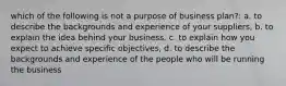 which of the following is not a purpose of business plan?: a. to describe the backgrounds and experience of your suppliers, b. to explain the idea behind your business, c. to explain how you expect to achieve specific objectives, d. to describe the backgrounds and experience of the people who will be running the business