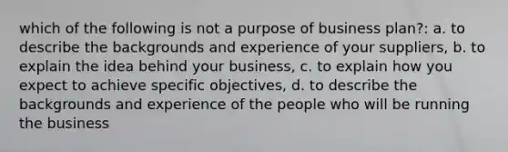 which of the following is not a purpose of business plan?: a. to describe the backgrounds and experience of your suppliers, b. to explain the idea behind your business, c. to explain how you expect to achieve specific objectives, d. to describe the backgrounds and experience of the people who will be running the business