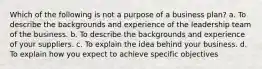 Which of the following is not a purpose of a business plan? a. To describe the backgrounds and experience of the leadership team of the business. b. To describe the backgrounds and experience of your suppliers. c. To explain the idea behind your business. d. To explain how you expect to achieve specific objectives