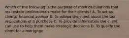 Which of the following is the purpose of most calculations that real estate professionals make for their clients? A. To act as clients' financial advisor B. To advise the client about the tax implications of a purchase C. To provide information the client can use to help them make strategic decisions D. To qualify the client for a mortgage