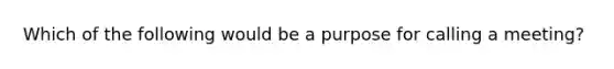 Which of the following would be a purpose for calling a meeting?