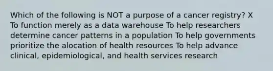 Which of the following is NOT a purpose of a cancer registry? X To function merely as a data warehouse To help researchers determine cancer patterns in a population To help governments prioritize the alocation of health resources To help advance clinical, epidemiological, and health services research