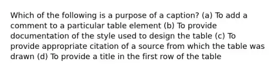 Which of the following is a purpose of a caption? (a) To add a comment to a particular table element (b) To provide documentation of the style used to design the table (c) To provide appropriate citation of a source from which the table was drawn (d) To provide a title in the first row of the table