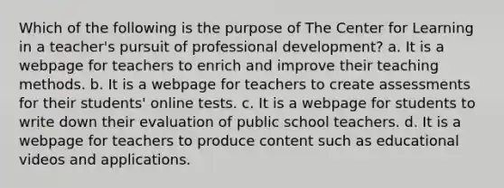 Which of the following is the purpose of The Center for Learning in a teacher's pursuit of professional development? a. It is a webpage for teachers to enrich and improve their teaching methods. b. It is a webpage for teachers to create assessments for their students' online tests. c. It is a webpage for students to write down their evaluation of public school teachers. d. It is a webpage for teachers to produce content such as educational videos and applications.