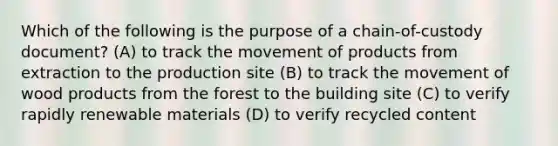 Which of the following is the purpose of a chain-of-custody document? (A) to track the movement of products from extraction to the production site (B) to track the movement of wood products from the forest to the building site (C) to verify rapidly renewable materials (D) to verify recycled content