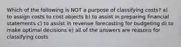 Which of the following is NOT a purpose of classifying costs? a) to assign costs to cost objects b) to assist in preparing financial statements c) to assist in revenue forecasting for budgeting d) to make optimal decisions e) all of the answers are reasons for classifying costs