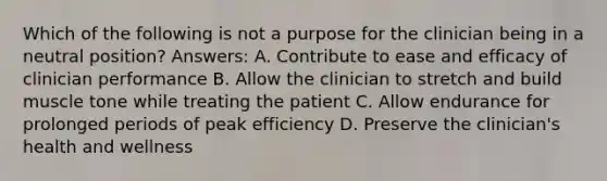 Which of the following is not a purpose for the clinician being in a neutral position? Answers: A. Contribute to ease and efficacy of clinician performance B. Allow the clinician to stretch and build muscle tone while treating the patient C. Allow endurance for prolonged periods of peak efficiency D. Preserve the clinician's health and wellness