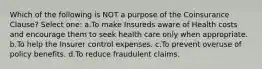 Which of the following is NOT a purpose of the Coinsurance Clause? Select one: a.To make Insureds aware of Health costs and encourage them to seek health care only when appropriate. b.To help the Insurer control expenses. c.To prevent overuse of policy benefits. d.To reduce fraudulent claims.