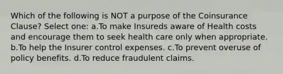 Which of the following is NOT a purpose of the Coinsurance Clause? Select one: a.To make Insureds aware of Health costs and encourage them to seek health care only when appropriate. b.To help the Insurer control expenses. c.To prevent overuse of policy benefits. d.To reduce fraudulent claims.