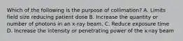 Which of the following is the purpose of collimation? A. Limits field size reducing patient dose B. Increase the quantity or number of photons in an x-ray beam. C. Reduce exposure time D. Increase the intensity or penetrating power of the x-ray beam