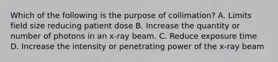 Which of the following is the purpose of collimation? A. Limits field size reducing patient dose B. Increase the quantity or number of photons in an x-ray beam. C. Reduce exposure time D. Increase the intensity or penetrating power of the x-ray beam