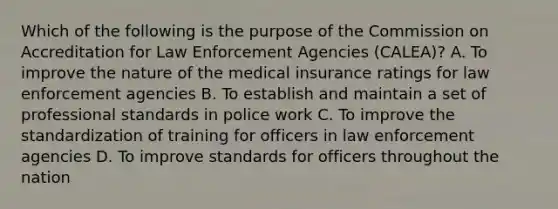 Which of the following is the purpose of the Commission on Accreditation for Law Enforcement Agencies (CALEA)? A. To improve the nature of the medical insurance ratings for law enforcement agencies B. To establish and maintain a set of professional standards in police work C. To improve the standardization of training for officers in law enforcement agencies D. To improve standards for officers throughout the nation