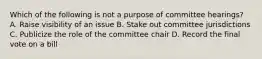 Which of the following is not a purpose of committee hearings? A. Raise visibility of an issue B. Stake out committee jurisdictions C. Publicize the role of the committee chair D. Record the final vote on a bill