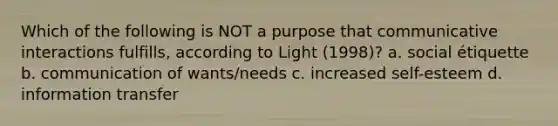 Which of the following is NOT a purpose that communicative interactions fulfills, according to Light (1998)? a. social étiquette b. communication of wants/needs c. increased self-esteem d. information transfer