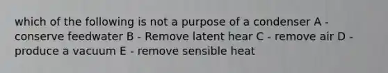 which of the following is not a purpose of a condenser A - conserve feedwater B - Remove latent hear C - remove air D - produce a vacuum E - remove sensible heat