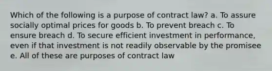 Which of the following is a purpose of contract law? a. To assure socially optimal prices for goods b. To prevent breach c. To ensure breach d. To secure efficient investment in performance, even if that investment is not readily observable by the promisee e. All of these are purposes of contract law