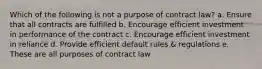 Which of the following is not a purpose of contract law? a. Ensure that all contracts are fulfilled b. Encourage efficient investment in performance of the contract c. Encourage efficient investment in reliance d. Provide efficient default rules & regulations e. These are all purposes of contract law