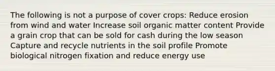 The following is not a purpose of cover crops: Reduce erosion from wind and water Increase soil organic matter content Provide a grain crop that can be sold for cash during the low season Capture and recycle nutrients in the soil profile Promote biological nitrogen fixation and reduce energy use