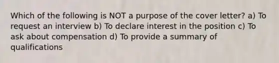 Which of the following is NOT a purpose of the cover letter? a) To request an interview b) To declare interest in the position c) To ask about compensation d) To provide a summary of qualifications