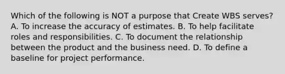 Which of the following is NOT a purpose that Create WBS serves? A. To increase the accuracy of estimates. B. To help facilitate roles and responsibilities. C. To document the relationship between the product and the business need. D. To define a baseline for project performance.