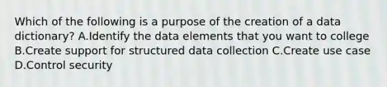 Which of the following is a purpose of the creation of a data dictionary? A.Identify the data elements that you want to college B.Create support for structured data collection C.Create use case D.Control security