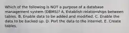 Which of the following is NOT a purpose of a database management system​ (DBMS)? A. Establish relationships between tables. B. Enable data to be added and modified. C. Enable the data to be backed up. D. Port the data to the Internet. E. Create tables.