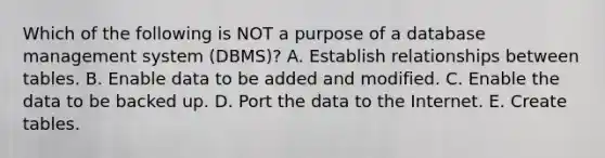 Which of the following is NOT a purpose of a database management system​ (DBMS)? A. Establish relationships between tables. B. Enable data to be added and modified. C. Enable the data to be backed up. D. Port the data to the Internet. E. Create tables.