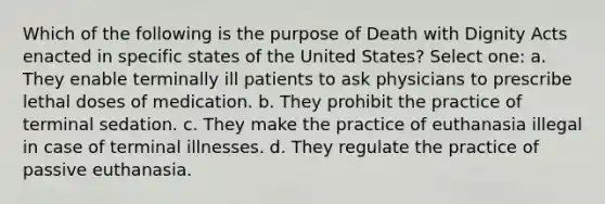 Which of the following is the purpose of Death with Dignity Acts enacted in specific states of the United States? Select one: a. They enable terminally ill patients to ask physicians to prescribe lethal doses of medication. b. They prohibit the practice of terminal sedation. c. They make the practice of euthanasia illegal in case of terminal illnesses. d. They regulate the practice of passive euthanasia.