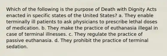 Which of the following is the purpose of Death with Dignity Acts enacted in specific states of the United States? a. They enable terminally ill patients to ask physicians to prescribe lethal doses of medication. b. They make the practice of euthanasia illegal in case of terminal illnesses. c. They regulate the practice of passive euthanasia. d. They prohibit the practice of terminal sedation.