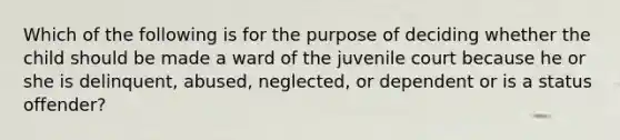 Which of the following is for the purpose of deciding whether the child should be made a ward of the juvenile court because he or she is delinquent, abused, neglected, or dependent or is a status offender?