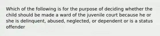 Which of the following is for the purpose of deciding whether the child should be made a ward of the juvenile court because he or she is delinquent, abused, neglected, or dependent or is a status offender