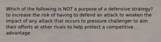 Which of the following is NOT a purpose of a defensive strategy? to increase the risk of having to defend an attack to weaken the impact of any attack that occurs to pressure challenger to aim their efforts at other rivals to help protect a competitive advantage