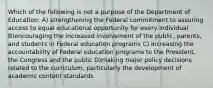 Which of the following is not a purpose of the Department of Education: A) strengthening the Federal commitment to assuring access to equal educational opportunity for every individual B)encouraging the increased involvement of the public, parents, and students in Federal education programs C) increasing the accountability of Federal education programs to the President, the Congress and the public D)making major policy decisions related to the curriculum, particularly the development of academic content standards