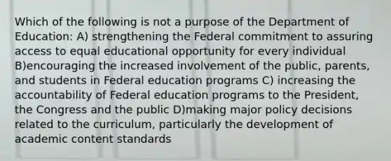 Which of the following is not a purpose of the Department of Education: A) strengthening the Federal commitment to assuring access to equal educational opportunity for every individual B)encouraging the increased involvement of the public, parents, and students in Federal education programs C) increasing the accountability of Federal education programs to the President, the Congress and the public D)making major policy decisions related to the curriculum, particularly the development of academic content standards