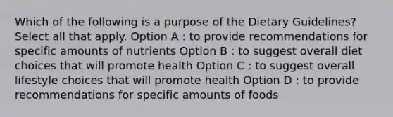 Which of the following is a purpose of the Dietary Guidelines? Select all that apply. Option A : to provide recommendations for specific amounts of nutrients Option B : to suggest overall diet choices that will promote health Option C : to suggest overall lifestyle choices that will promote health Option D : to provide recommendations for specific amounts of foods