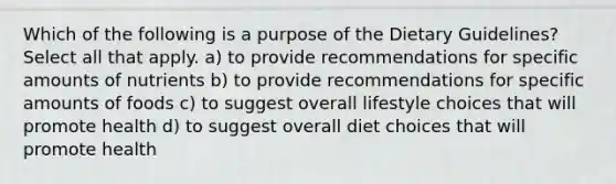 Which of the following is a purpose of the Dietary Guidelines? Select all that apply. a) to provide recommendations for specific amounts of nutrients b) to provide recommendations for specific amounts of foods c) to suggest overall lifestyle choices that will promote health d) to suggest overall diet choices that will promote health