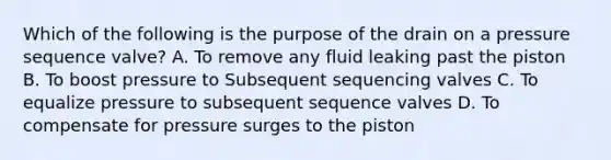 Which of the following is the purpose of the drain on a pressure sequence valve? A. To remove any fluid leaking past the piston B. To boost pressure to Subsequent sequencing valves C. To equalize pressure to subsequent sequence valves D. To compensate for pressure surges to the piston