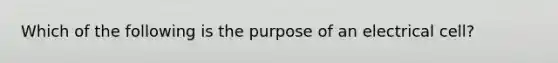 Which of the following is the purpose of an electrical cell?