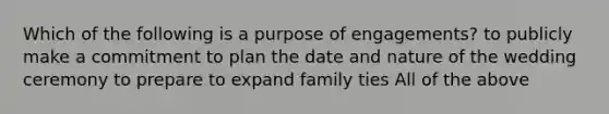 Which of the following is a purpose of engagements? to publicly make a commitment to plan the date and nature of the wedding ceremony to prepare to expand family ties All of the above